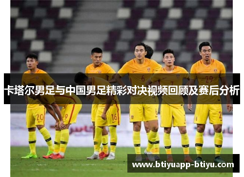 卡塔尔男足与中国男足精彩对决视频回顾及赛后分析